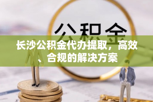 阿拉善盟长沙公积金代办提取，高效、合规的解决方案