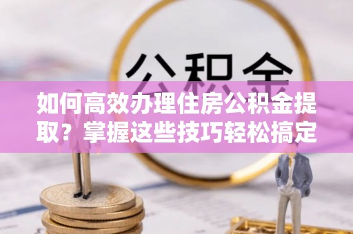 阿拉善盟如何高效办理住房公积金提取？掌握这些技巧轻松搞定