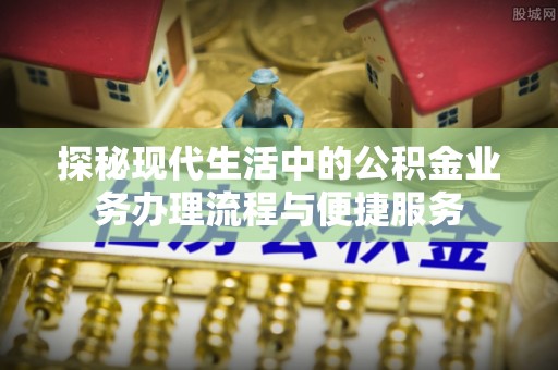 阿拉善盟探秘现代生活中的公积金业务办理流程与便捷服务