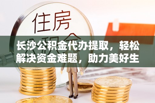 阿拉善盟长沙公积金代办提取，轻松解决资金难题，助力美好生活