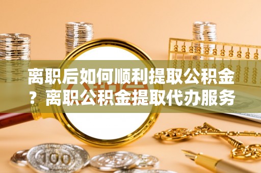 阿拉善盟离职后如何顺利提取公积金？离职公积金提取代办服务帮你搞定！