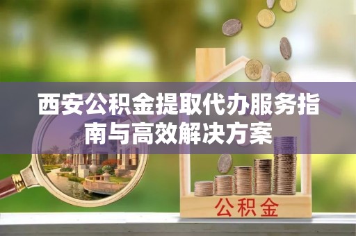 阿拉善盟西安公积金提取代办服务指南与高效解决方案