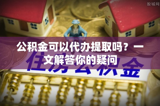 阿拉善盟公积金可以代办提取吗？一文解答你的疑问
