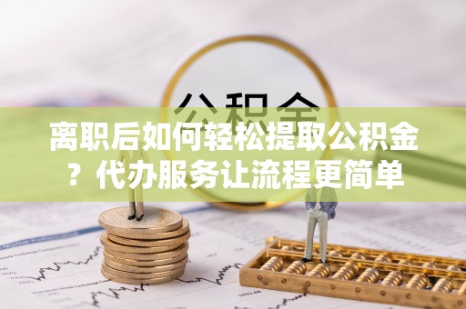 阿拉善盟离职后如何轻松提取公积金？代办服务让流程更简单