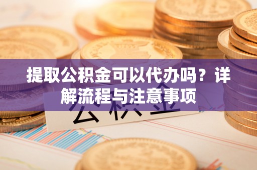 阿拉善盟提取公积金可以代办吗？详解流程与注意事项