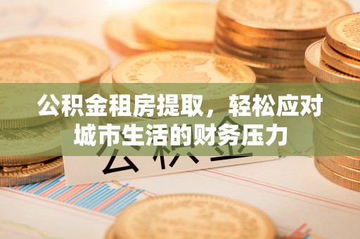 阿拉善盟公积金租房提取，轻松应对城市生活的财务压力