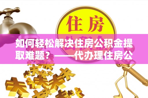 阿拉善盟如何轻松解决住房公积金提取难题？——代办理住房公积金提取服务解析