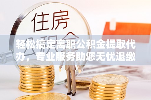 阿拉善盟轻松搞定离职公积金提取代办，专业服务助您无忧退缴