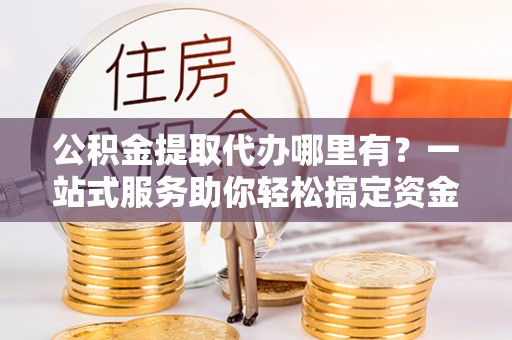 阿拉善盟公积金提取代办哪里有？一站式服务助你轻松搞定资金难题