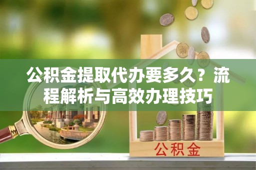 阿拉善盟公积金提取代办要多久？流程解析与高效办理技巧
