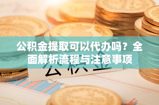 阿拉善盟公积金提取可以代办吗？全面解析流程与注意事项