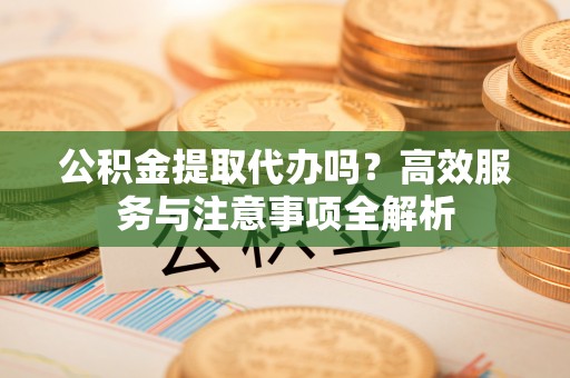 阿拉善盟公积金提取代办吗？高效服务与注意事项全解析