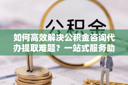 阿拉善盟如何高效解决公积金咨询代办提取难题？一站式服务助您轻松搞定