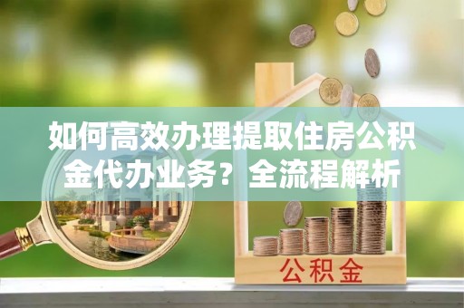 阿拉善盟如何高效办理提取住房公积金代办业务？全流程解析