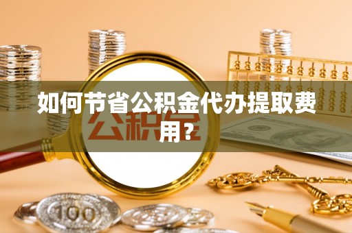 阿拉善盟如何节省公积金代办提取费用？