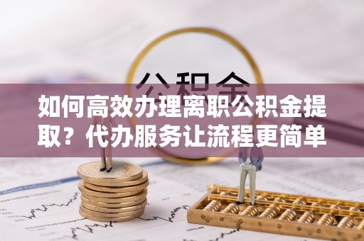 阿拉善盟如何高效办理离职公积金提取？代办服务让流程更简单