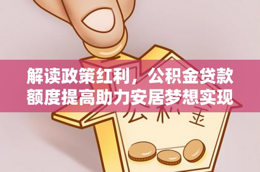 阿拉善盟解读政策红利，公积金贷款额度提高助力安居梦想实现