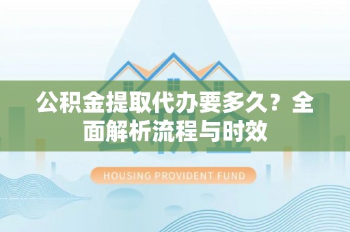 阿拉善盟公积金提取代办要多久？全面解析流程与时效