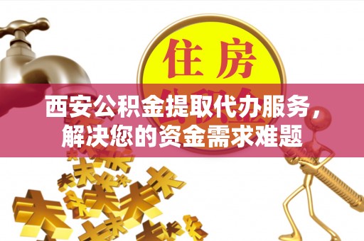 阿拉善盟西安公积金提取代办服务，解决您的资金需求难题