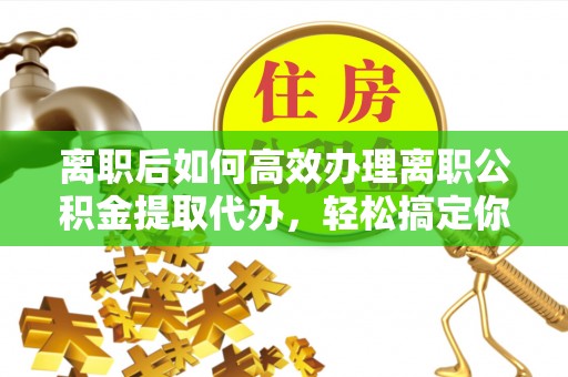 阿拉善盟离职后如何高效办理离职公积金提取代办，轻松搞定你的公积金