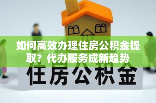 阿拉善盟如何高效办理住房公积金提取？代办服务成新趋势