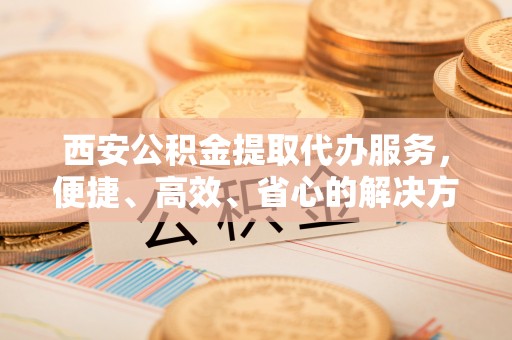 阿拉善盟西安公积金提取代办服务，便捷、高效、省心的解决方案