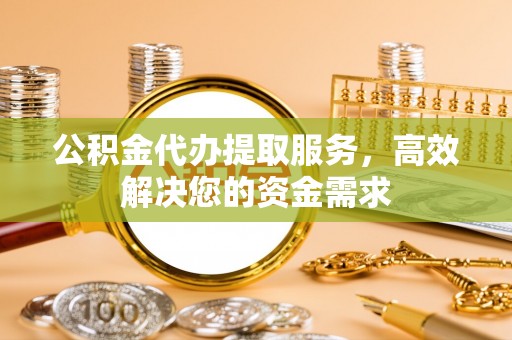 阿拉善盟公积金代办提取服务，高效解决您的资金需求