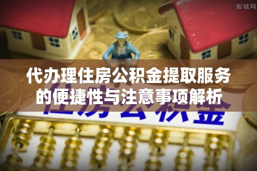 阿拉善盟代办理住房公积金提取服务的便捷性与注意事项解析