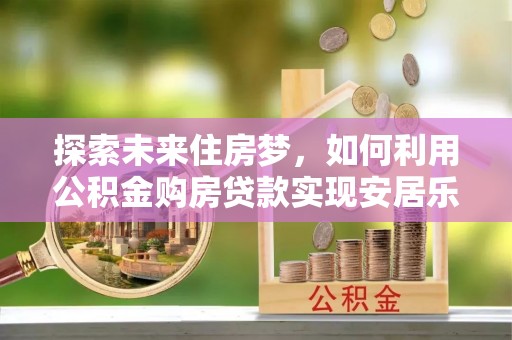 阿拉善盟探索未来住房梦，如何利用公积金购房贷款实现安居乐业