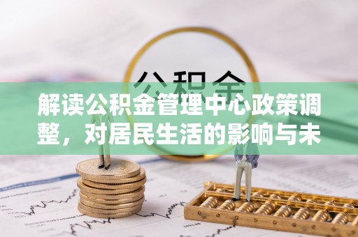 阿拉善盟解读公积金管理中心政策调整，对居民生活的影响与未来展望