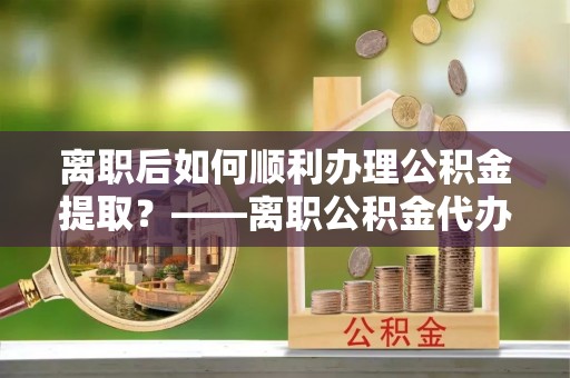 阿拉善盟离职后如何顺利办理公积金提取？——离职公积金代办提取全攻略