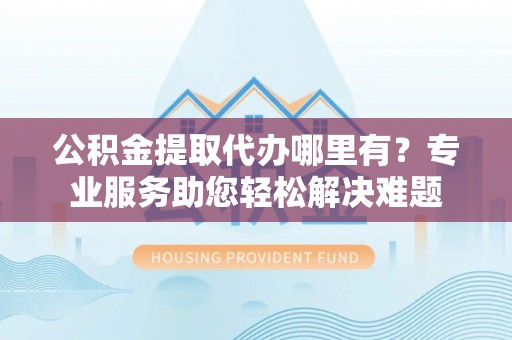 阿拉善盟公积金提取代办哪里有？专业服务助您轻松解决难题