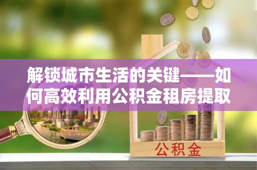阿拉善盟解锁城市生活的关键——如何高效利用公积金租房提取实现居住自由