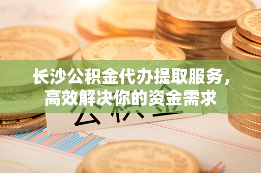阿拉善盟长沙公积金代办提取服务，高效解决你的资金需求