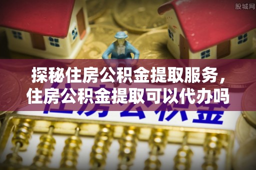 阿拉善盟探秘住房公积金提取服务，住房公积金提取可以代办吗的全方位解析