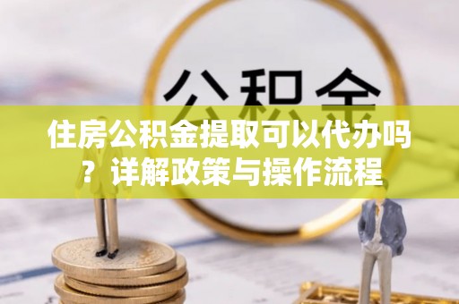 阿拉善盟住房公积金提取可以代办吗？详解政策与操作流程