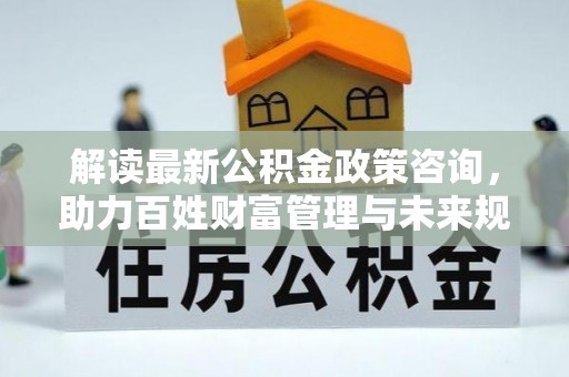阿拉善盟解读最新公积金政策咨询，助力百姓财富管理与未来规划
