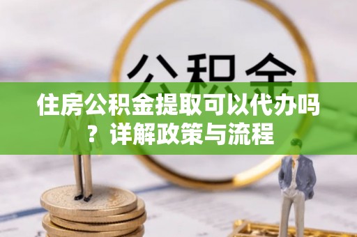 阿拉善盟住房公积金提取可以代办吗？详解政策与流程