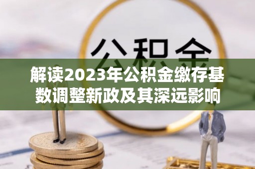 阿拉善盟解读2023年公积金缴存基数调整新政及其深远影响