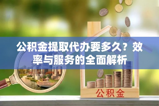 阿拉善盟公积金提取代办要多久？效率与服务的全面解析