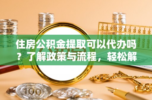 阿拉善盟住房公积金提取可以代办吗？了解政策与流程，轻松解决你的疑问