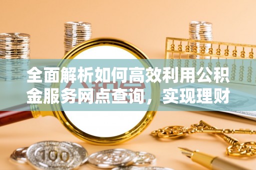 阿拉善盟全面解析如何高效利用公积金服务网点查询，实现理财与生活优化