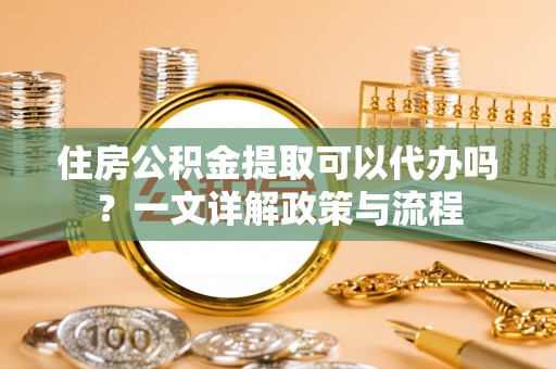 阿拉善盟住房公积金提取可以代办吗？一文详解政策与流程