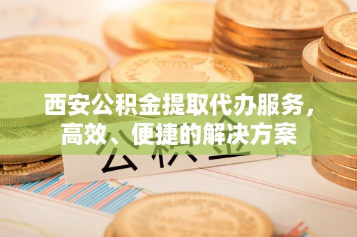 阿拉善盟西安公积金提取代办服务，高效、便捷的解决方案