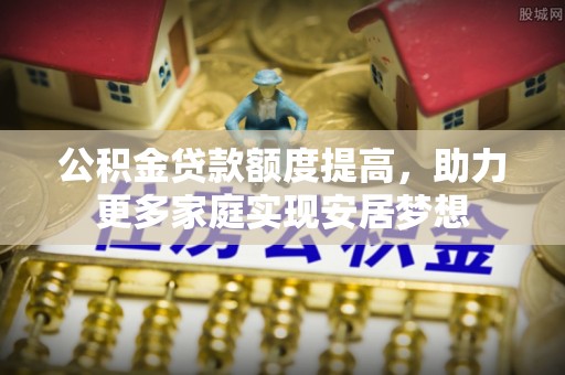 阿拉善盟公积金贷款额度提高，助力更多家庭实现安居梦想