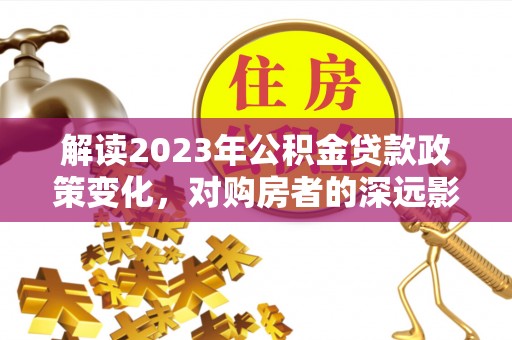阿拉善盟解读2023年公积金贷款政策变化，对购房者的深远影响