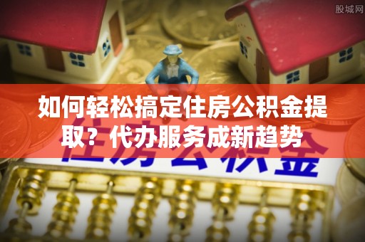 阿拉善盟如何轻松搞定住房公积金提取？代办服务成新趋势