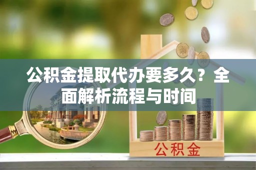 阿拉善盟公积金提取代办要多久？全面解析流程与时间