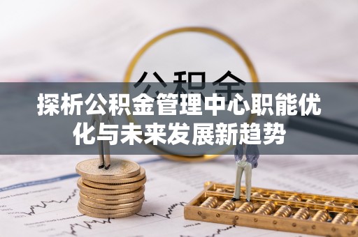 阿拉善盟探析公积金管理中心职能优化与未来发展新趋势