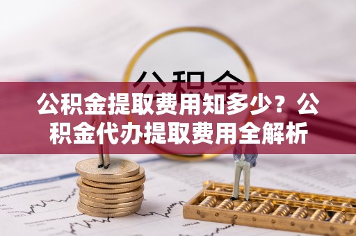 阿拉善盟公积金提取费用知多少？公积金代办提取费用全解析